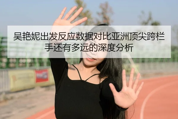 吴艳妮出发反应数据对比亚洲顶尖跨栏手还有多远的深度分析