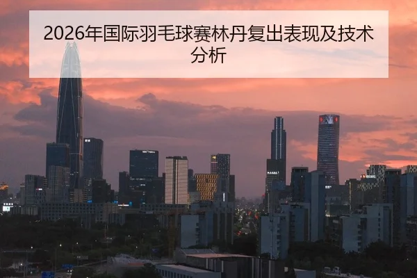 2026年国际羽毛球赛林丹复出表现及技术分析
