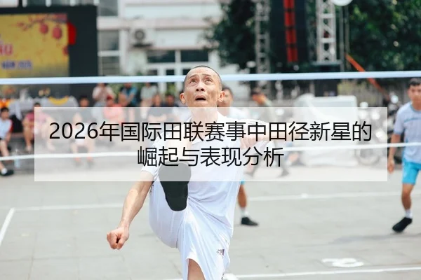 2026年国际田联赛事中田径新星的崛起与表现分析