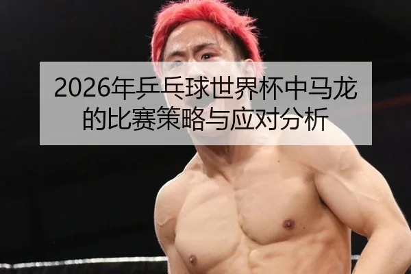 2026年乒乓球世界杯中马龙的比赛策略与应对分析