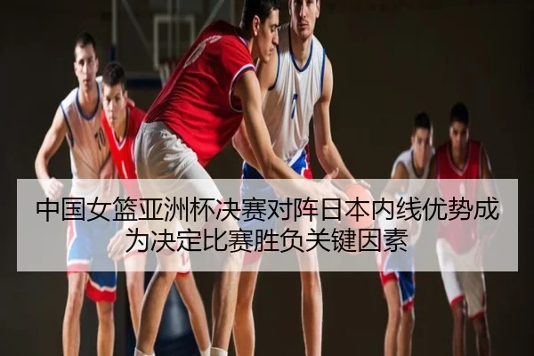 中国女篮亚洲杯决赛对阵日本内线优势成为决定比赛胜负关键因素